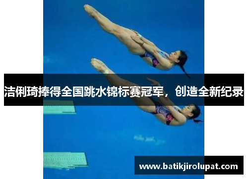 洁俐琦捧得全国跳水锦标赛冠军，创造全新纪录