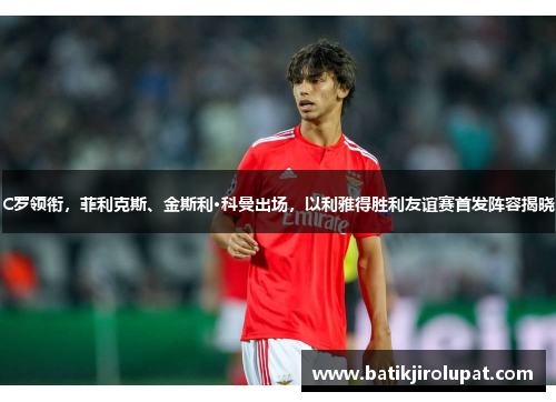 C罗领衔，菲利克斯、金斯利·科曼出场，以利雅得胜利友谊赛首发阵容揭晓