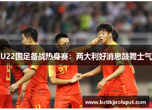 U22国足备战热身赛：两大利好消息鼓舞士气